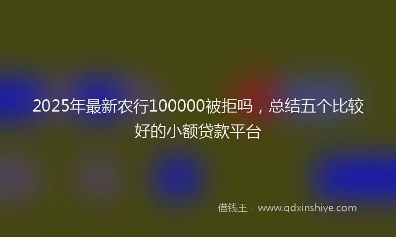 2025年最新农行100000被拒吗，总结五个比较好的小额贷款平台