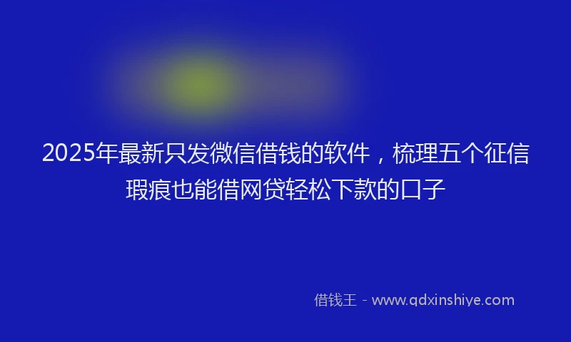 2025年最新只发微信借钱的软件，梳理五个征信瑕疵也能借网贷轻松下款的口子