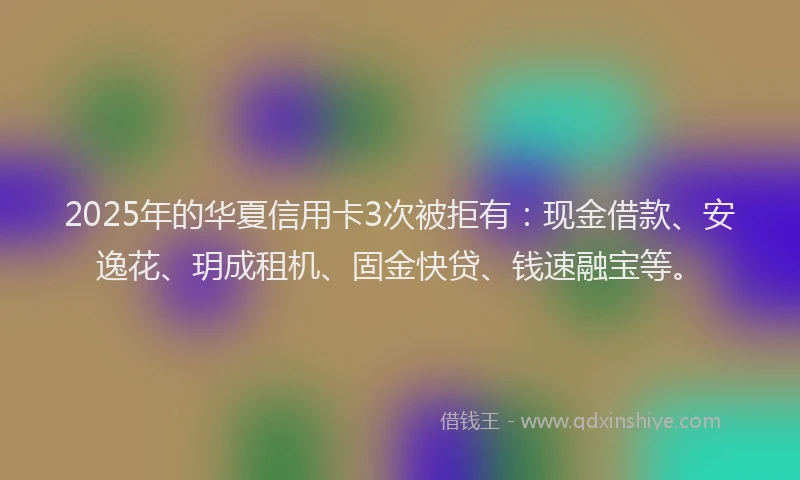 2025年的华夏信用卡3次被拒有：现金借款、安逸花、玥成租机、固金快贷、钱速融宝等。