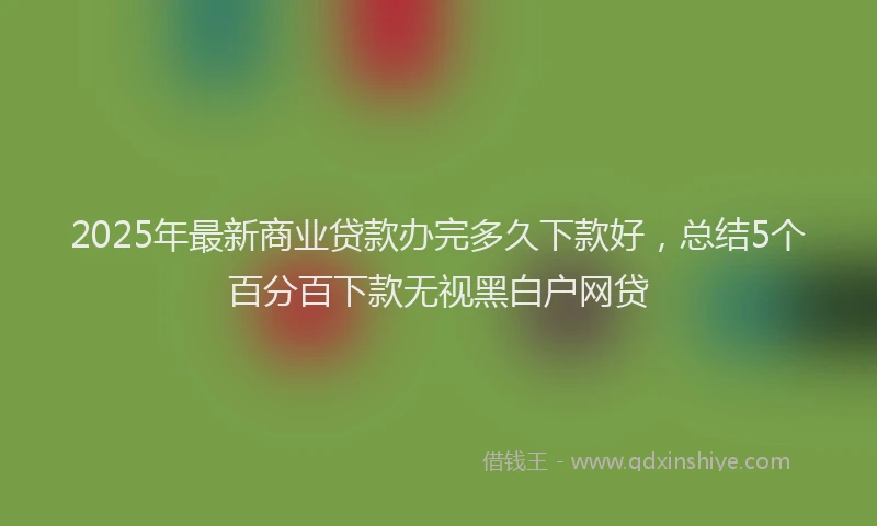 2025年最新商业贷款办完多久下款好，总结5个百分百下款无视黑白户网贷