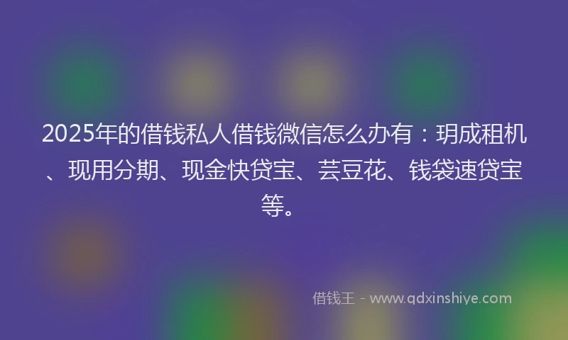 2025年的借钱私人借钱微信怎么办有：玥成租机、现用分期、现金快贷宝、芸豆花、钱袋速贷宝等。