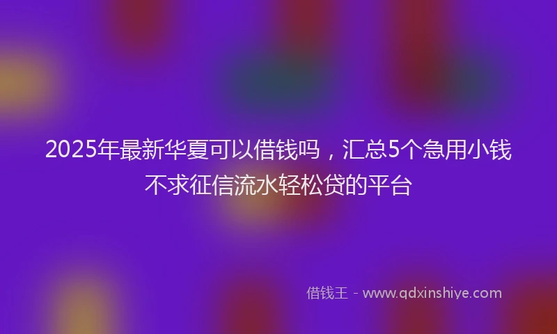 2025年最新华夏可以借钱吗，汇总5个急用小钱不求征信流水轻松贷的平台