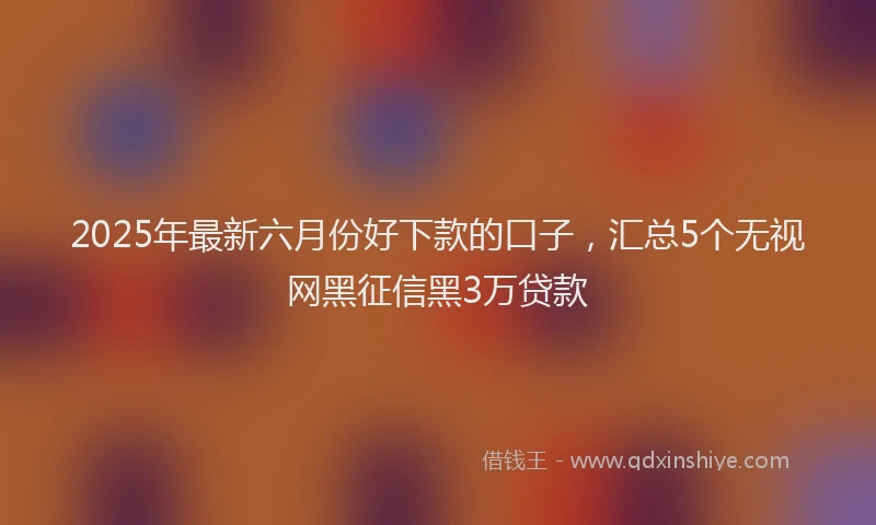 2025年最新六月份好下款的口子，汇总5个无视网黑征信黑3万贷款
