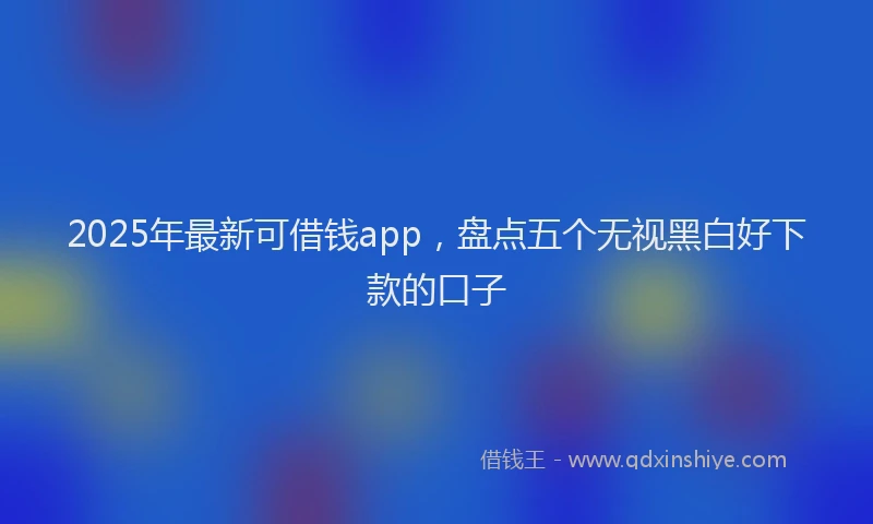 2025年最新可借钱app，盘点五个无视黑白好下款的口子