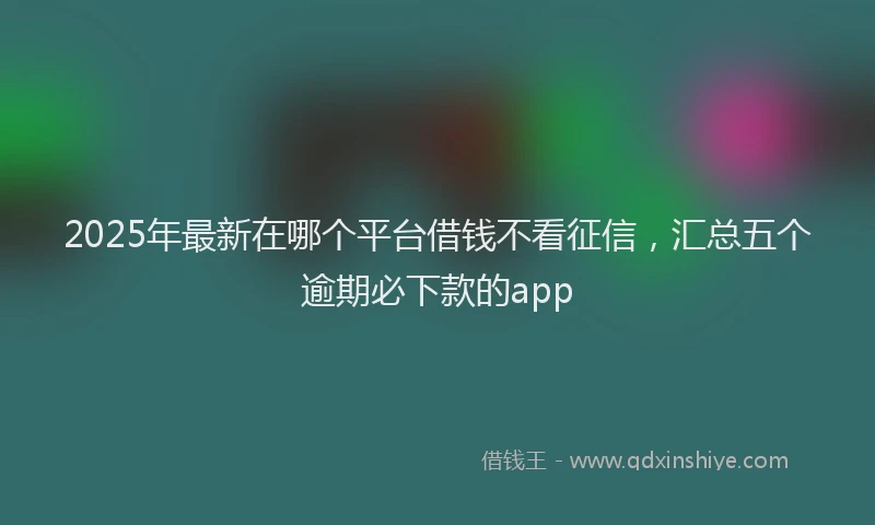 2025年最新在哪个平台借钱不看征信，汇总五个逾期必下款的app