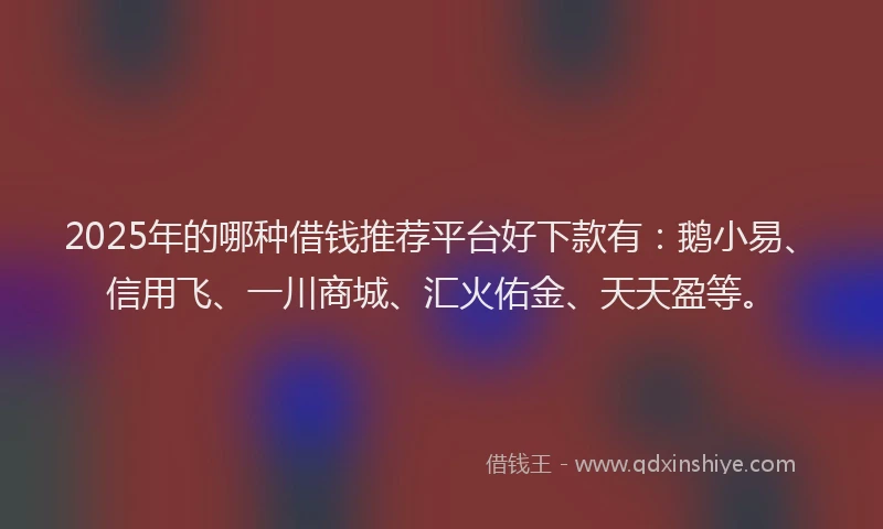 2025年的哪种借钱推荐平台好下款有：鹅小易、信用飞、一川商城、汇火佑金、天天盈等。