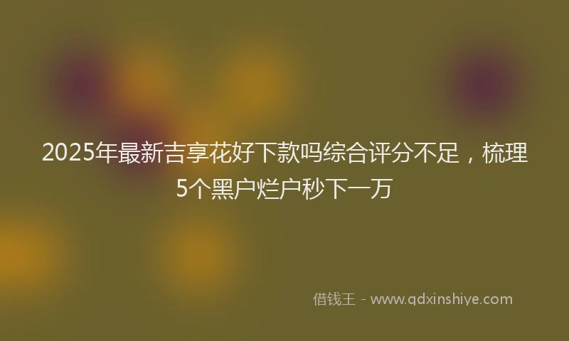 2025年最新吉享花好下款吗综合评分不足，梳理5个黑户烂户秒下一万