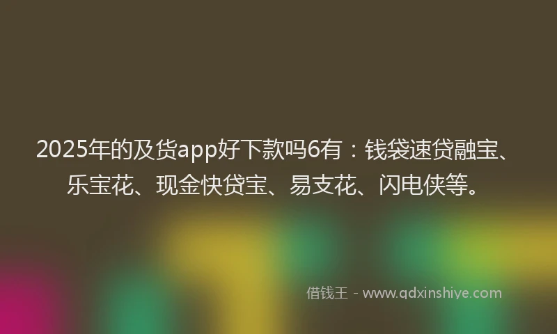 2025年的及货app好下款吗6有：钱袋速贷融宝、乐宝花、现金快贷宝、易支花、闪电侠等。