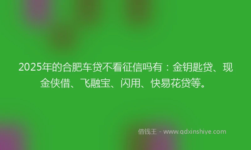 2025年的合肥车贷不看征信吗有：金钥匙贷、现金侠借、飞融宝、闪用、快易花贷等。