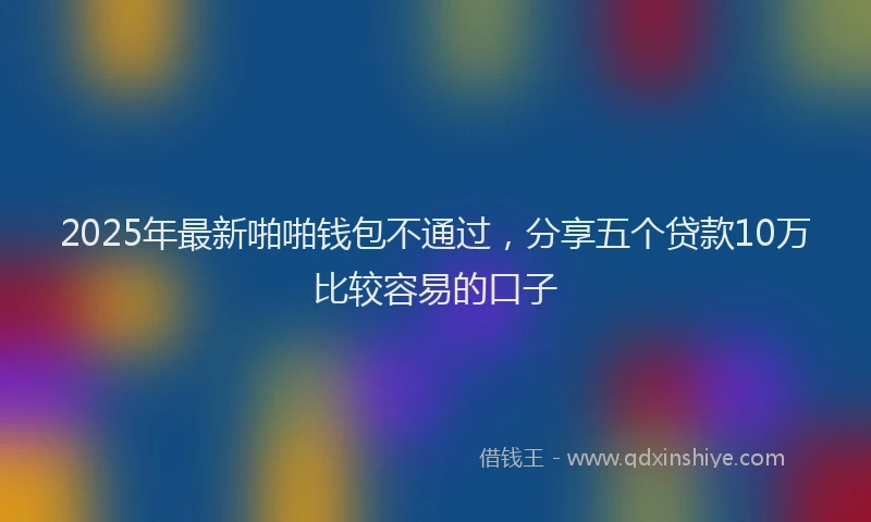 2025年最新啪啪钱包不通过，分享五个贷款10万比较容易的口子