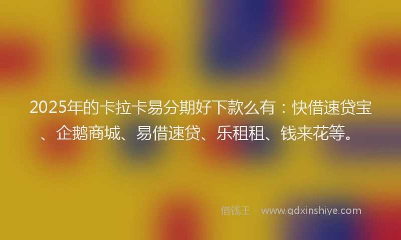 2025年的卡拉卡易分期好下款么有：快借速贷宝、企鹅商城、易借速贷、乐租租、钱来花等。