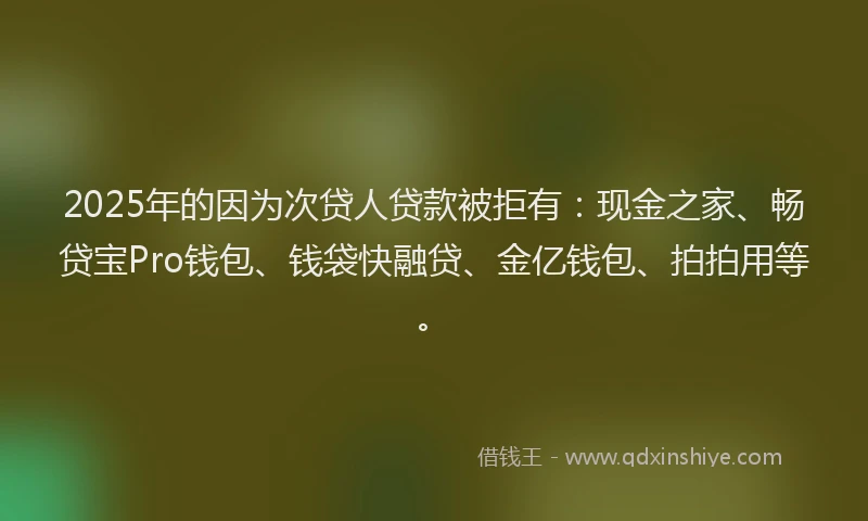 2025年的因为次贷人贷款被拒有：现金之家、畅贷宝Pro钱包、钱袋快融贷、金亿钱包、拍拍用等。