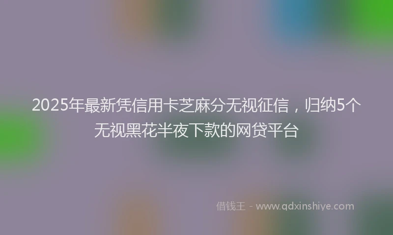 2025年最新凭信用卡芝麻分无视征信，归纳5个无视黑花半夜下款的网贷平台