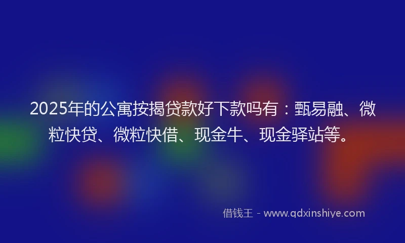 2025年的公寓按揭贷款好下款吗有：甄易融、微粒快贷、微粒快借、现金牛、现金驿站等。