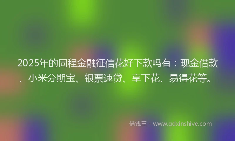 2025年的同程金融征信花好下款吗有：现金借款、小米分期宝、银票速贷、享下花、易得花等。