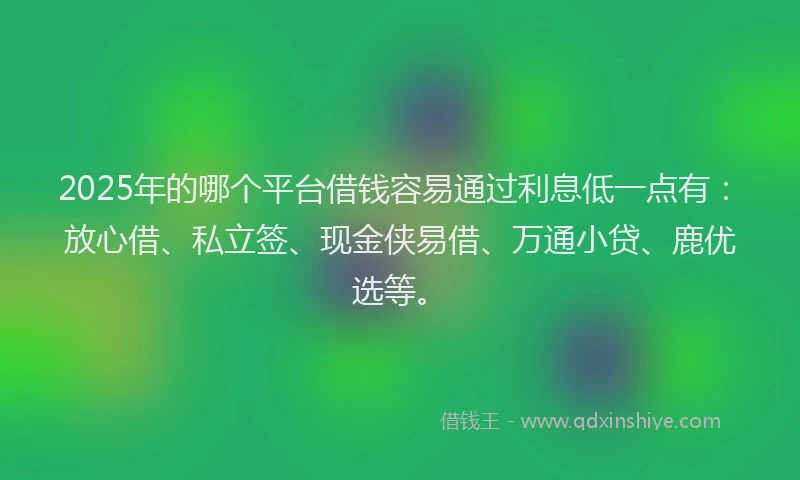 2025年的哪个平台借钱容易通过利息低一点有：放心借、私立签、现金侠易借、万通小贷、鹿优选等。