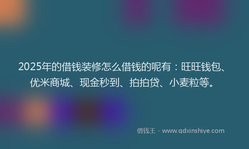 2025年的借钱装修怎么借钱的呢有：旺旺钱包、优米商城、现金秒到、拍拍贷、小麦粒等。