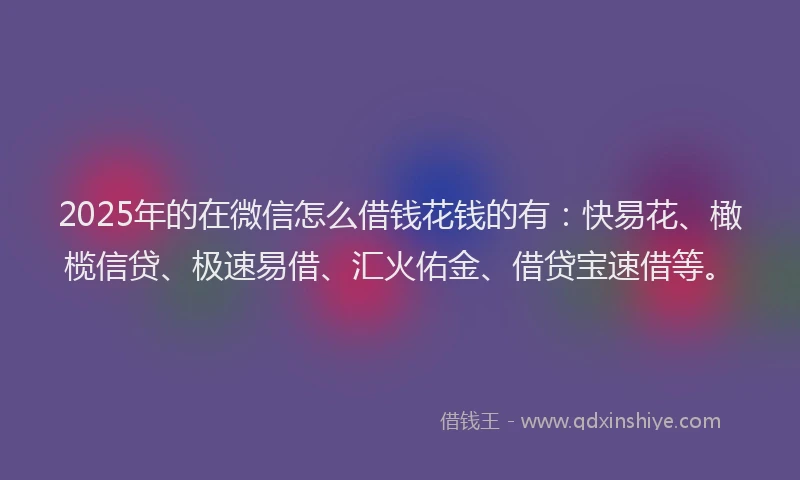 2025年的在微信怎么借钱花钱的有：快易花、橄榄信贷、极速易借、汇火佑金、借贷宝速借等。