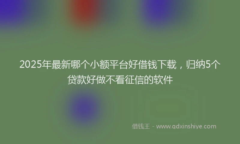 2025年最新哪个小额平台好借钱下载，归纳5个贷款好做不看征信的软件