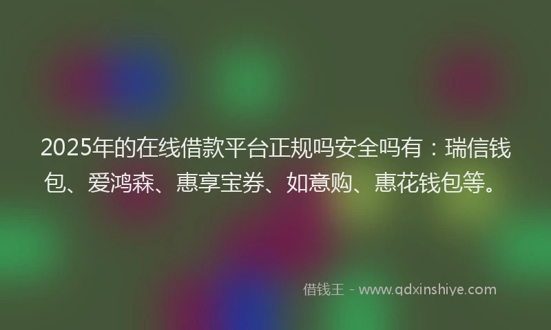 2025年的在线借款平台正规吗安全吗有：瑞信钱包、爱鸿森、惠享宝券、如意购、惠花钱包等。