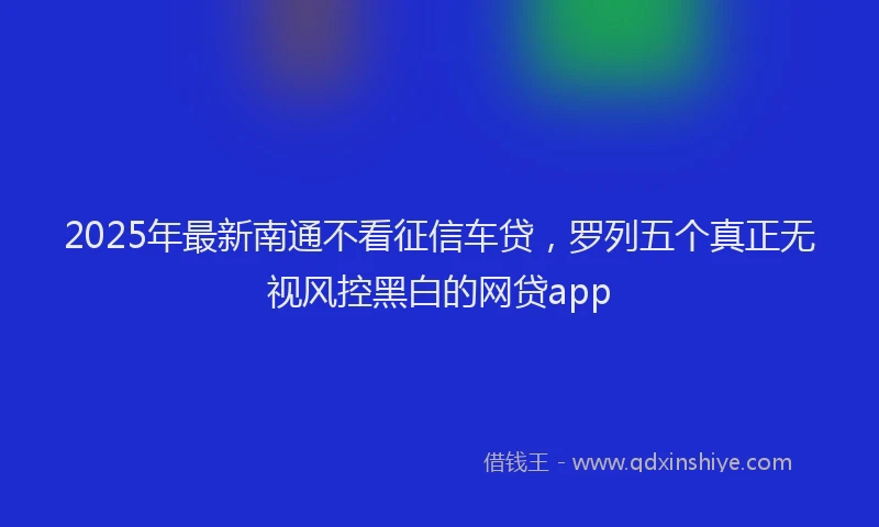 2025年最新南通不看征信车贷，罗列五个真正无视风控黑白的网贷app