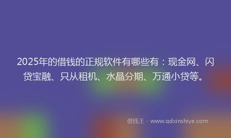 2025年的借钱的正规软件有哪些有：现金网、闪贷宝融、只从租机、水晶分期、万通小贷等。