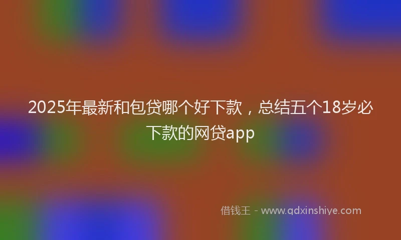 2025年最新和包贷哪个好下款，总结五个18岁必下款的网贷app