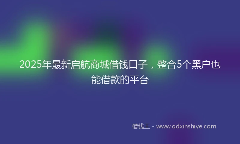 2025年最新启航商城借钱口子，整合5个黑户也能借款的平台