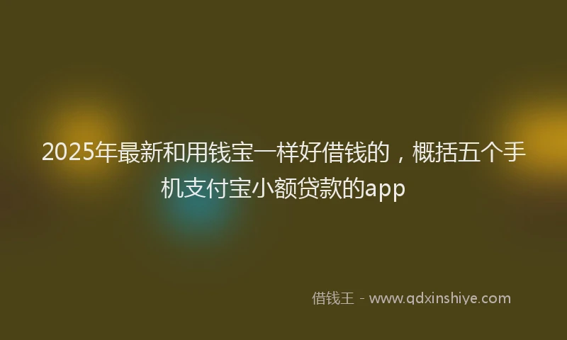 2025年最新和用钱宝一样好借钱的，概括五个手机支付宝小额贷款的app