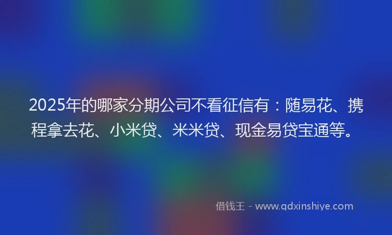 2025年的哪家分期公司不看征信有：随易花、携程拿去花、小米贷、米米贷、现金易贷宝通等。