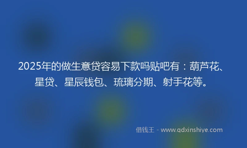 2025年的做生意贷容易下款吗贴吧有：葫芦花、星贷、星辰钱包、琉璃分期、射手花等。