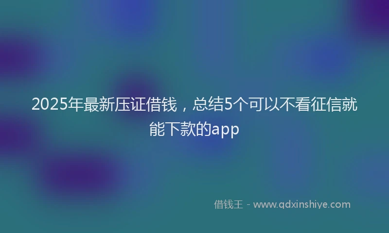 2025年最新压证借钱，总结5个可以不看征信就能下款的app