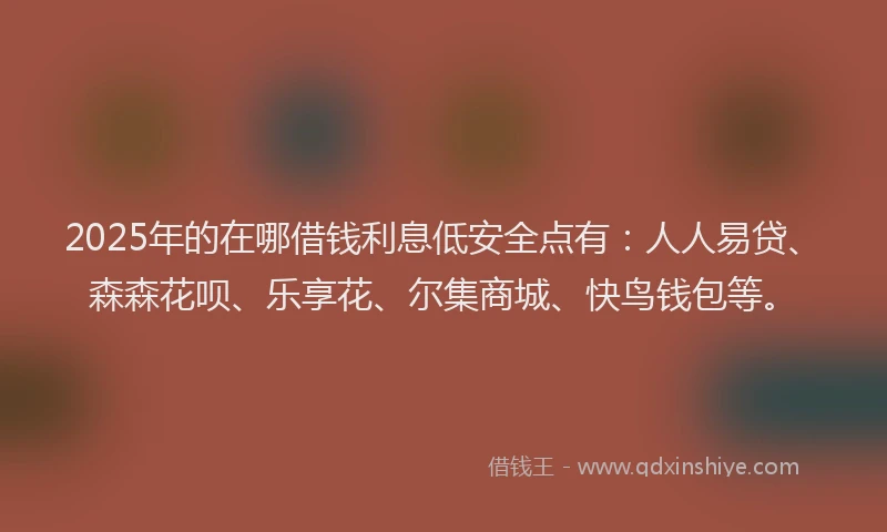 2025年的在哪借钱利息低安全点有：人人易贷、森森花呗、乐享花、尔集商城、快鸟钱包等。