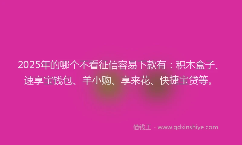 2025年的哪个不看征信容易下款有：积木盒子、速享宝钱包、羊小购、享来花、快捷宝贷等。