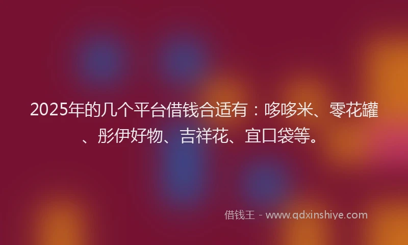 2025年的几个平台借钱合适有：哆哆米、零花罐、彤伊好物、吉祥花、宜口袋等。
