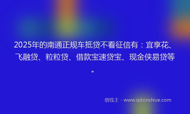 2025年的南通正规车抵贷不看征信有：宜享花、飞融贷、粒粒贷、借款宝速贷宝、现金侠易贷等。