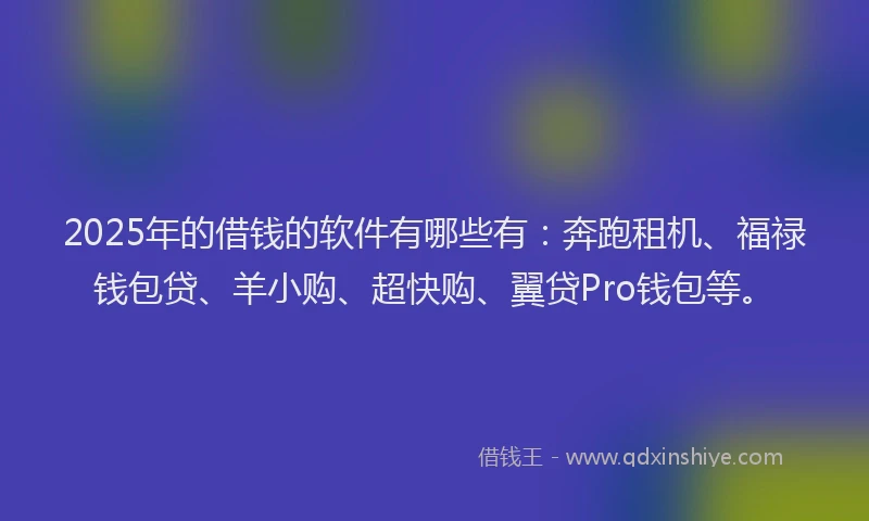 2025年的借钱的软件有哪些有：奔跑租机、福禄钱包贷、羊小购、超快购、翼贷Pro钱包等。