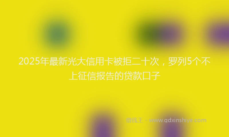 2025年最新光大信用卡被拒二十次，罗列5个不上征信报告的贷款口子