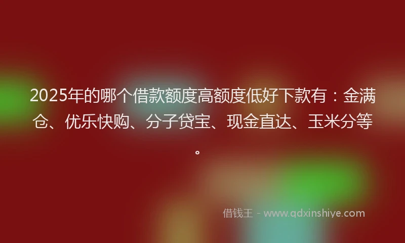 2025年的哪个借款额度高额度低好下款有：金满仓、优乐快购、分子贷宝、现金直达、玉米分等。