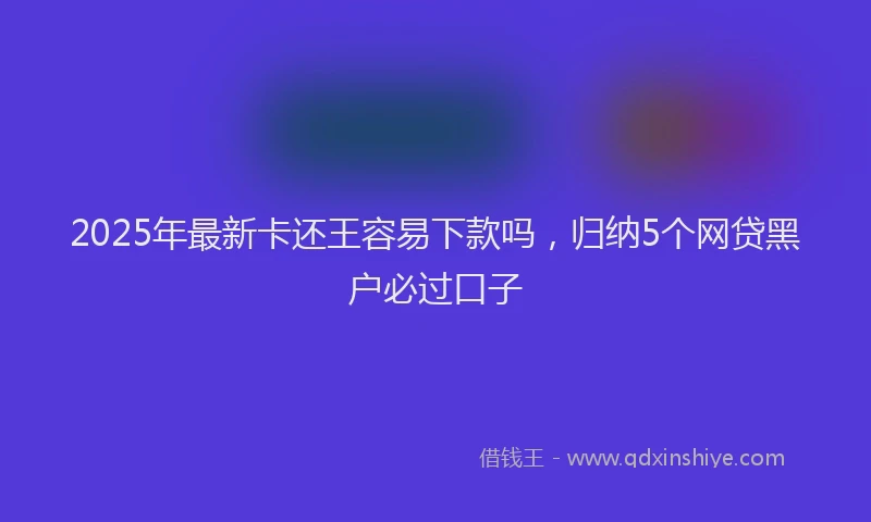 2025年最新卡还王容易下款吗，归纳5个网贷黑户必过口子