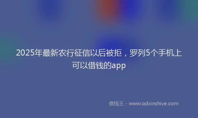 2025年最新农行征信以后被拒，罗列5个手机上可以借钱的app