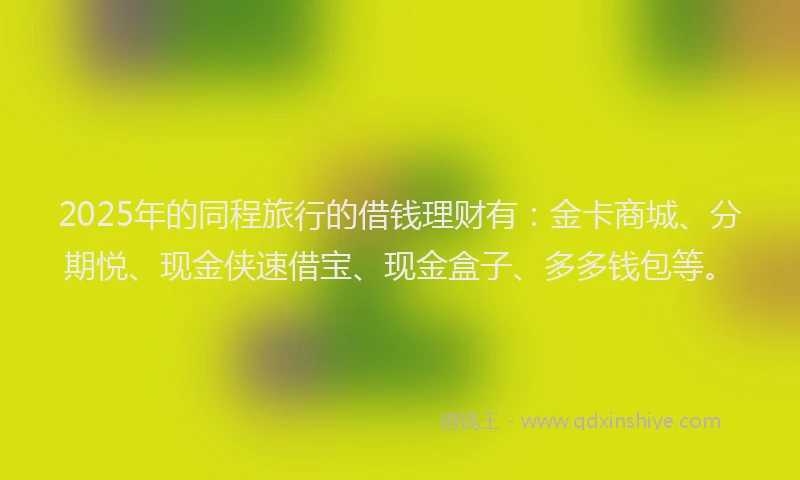 2025年的同程旅行的借钱理财有：金卡商城、分期悦、现金侠速借宝、现金盒子、多多钱包等。