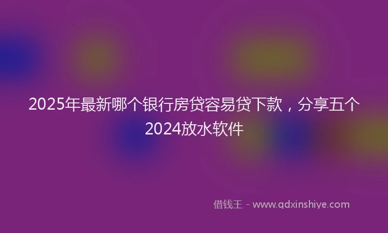 2025年最新哪个银行房贷容易贷下款，分享五个2024放水软件