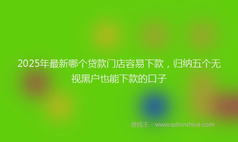 2025年最新哪个贷款门店容易下款，归纳五个无视黑户也能下款的口子