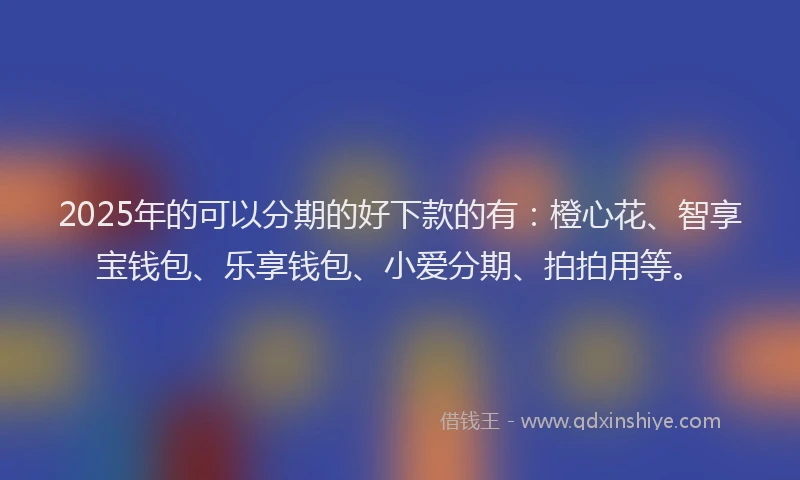 2025年的可以分期的好下款的有：橙心花、智享宝钱包、乐享钱包、小爱分期、拍拍用等。