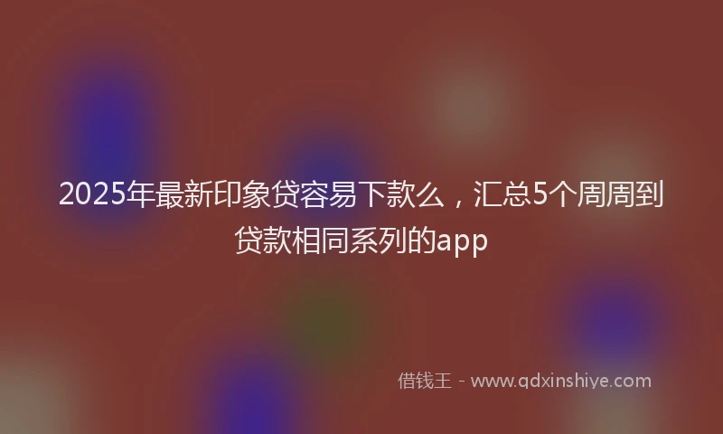 2025年最新印象贷容易下款么，汇总5个周周到贷款相同系列的app