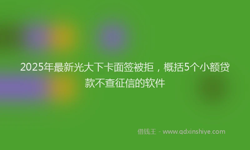 2025年最新光大下卡面签被拒，概括5个小额贷款不查征信的软件