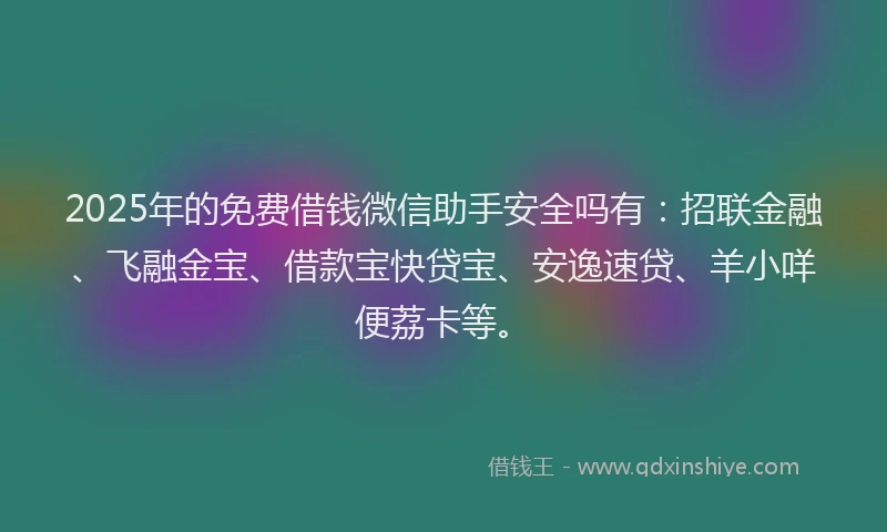 2025年的免费借钱微信助手安全吗有：招联金融、飞融金宝、借款宝快贷宝、安逸速贷、羊小咩便荔卡等。