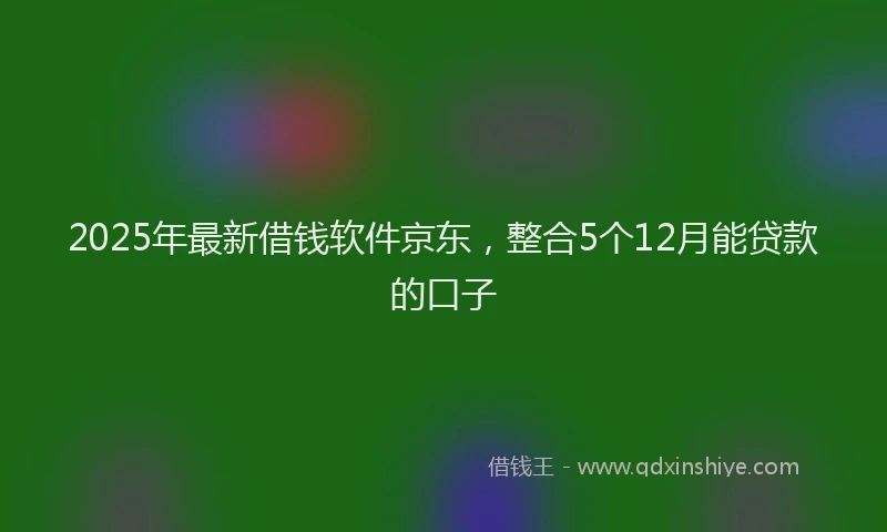 2025年最新借钱软件京东，整合5个12月能贷款的口子