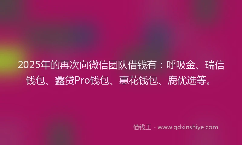 2025年的再次向微信团队借钱有：呼吸金、瑞信钱包、鑫贷Pro钱包、惠花钱包、鹿优选等。